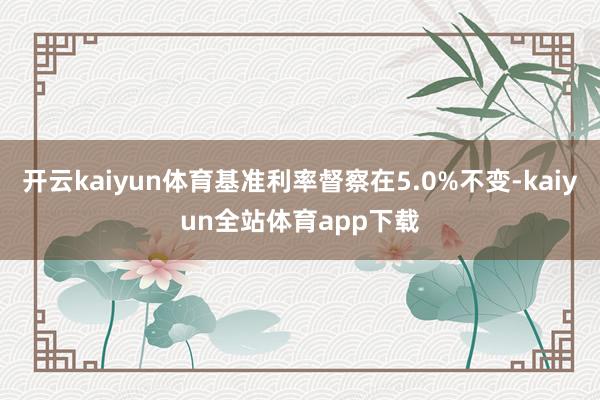 开云kaiyun体育基准利率督察在5.0%不变-kaiyun全站体育app下载