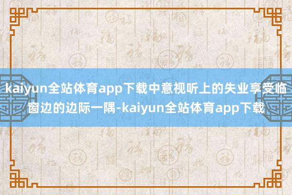 kaiyun全站体育app下载中意视听上的失业享受临窗边的边际一隅-kaiyun全站体育app下载