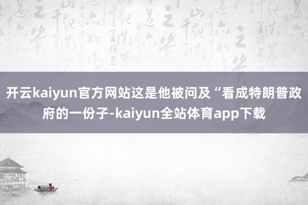 开云kaiyun官方网站　　这是他被问及“看成特朗普政府的一份子-kaiyun全站体育app下载