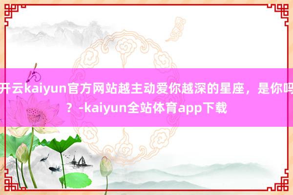 开云kaiyun官方网站越主动爱你越深的星座，是你吗？-kaiyun全站体育app下载