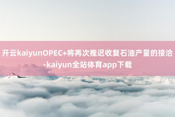 开云kaiyunOPEC+将再次推迟收复石油产量的接洽-kaiyun全站体育app下载