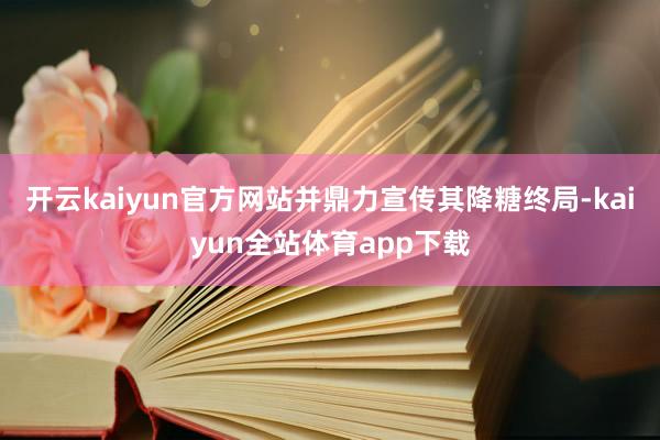 开云kaiyun官方网站并鼎力宣传其降糖终局-kaiyun全站体育app下载