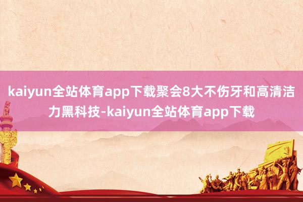 kaiyun全站体育app下载聚会8大不伤牙和高清洁力黑科技-kaiyun全站体育app下载