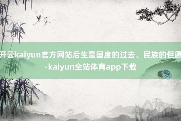 开云kaiyun官方网站后生是国度的过去、民族的但愿-kaiyun全站体育app下载