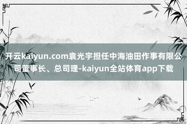开云kaiyun.com袁光宇担任中海油田作事有限公司董事长、总司理-kaiyun全站体育app下载