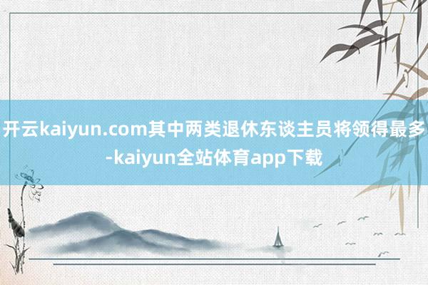 开云kaiyun.com其中两类退休东谈主员将领得最多-kaiyun全站体育app下载