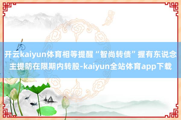 开云kaiyun体育相等提醒“智尚转债”握有东说念主提防在限期内转股-kaiyun全站体育app下载