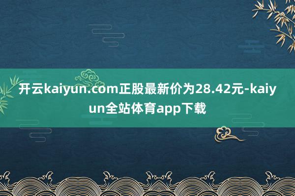 开云kaiyun.com正股最新价为28.42元-kaiyun全站体育app下载