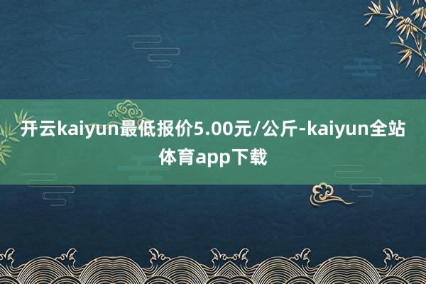 开云kaiyun最低报价5.00元/公斤-kaiyun全站体育app下载