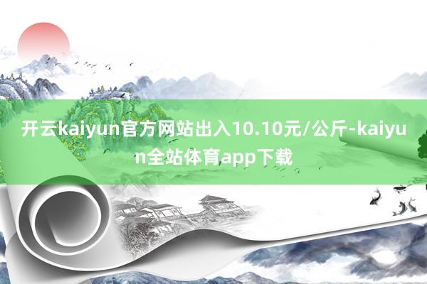 开云kaiyun官方网站出入10.10元/公斤-kaiyun全站体育app下载