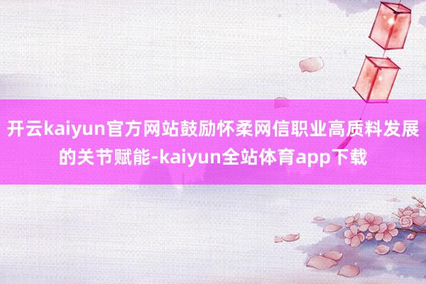 开云kaiyun官方网站鼓励怀柔网信职业高质料发展的关节赋能-kaiyun全站体育app下载
