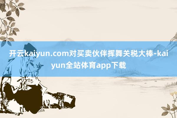 开云kaiyun.com对买卖伙伴挥舞关税大棒-kaiyun全站体育app下载