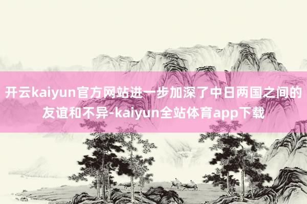 开云kaiyun官方网站进一步加深了中日两国之间的友谊和不异-kaiyun全站体育app下载