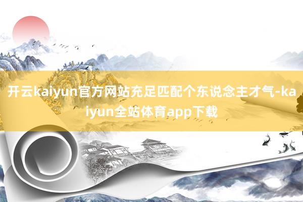 开云kaiyun官方网站充足匹配个东说念主才气-kaiyun全站体育app下载