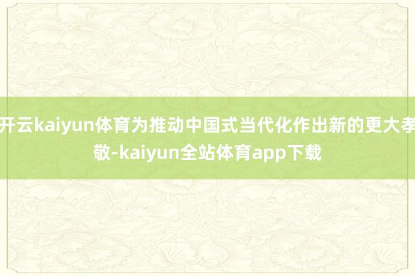 开云kaiyun体育为推动中国式当代化作出新的更大孝敬-kaiyun全站体育app下载