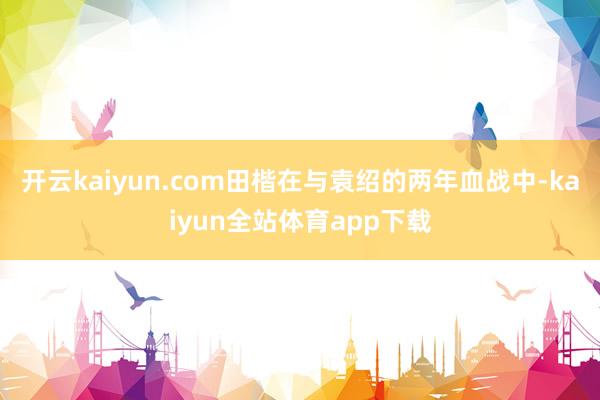 开云kaiyun.com田楷在与袁绍的两年血战中-kaiyun全站体育app下载