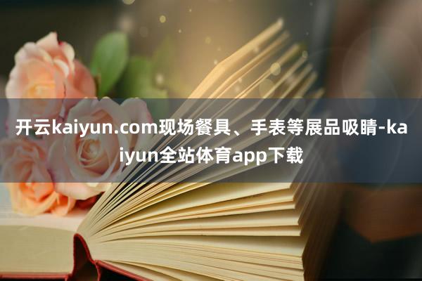 开云kaiyun.com现场餐具、手表等展品吸睛-kaiyun全站体育app下载