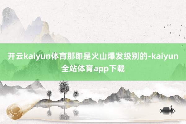 开云kaiyun体育那即是火山爆发级别的-kaiyun全站体育app下载