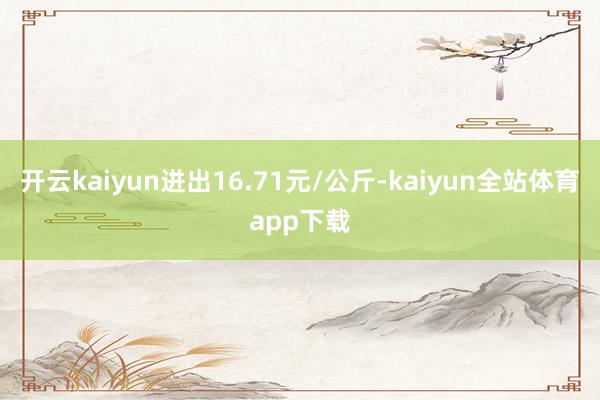 开云kaiyun进出16.71元/公斤-kaiyun全站体育app下载