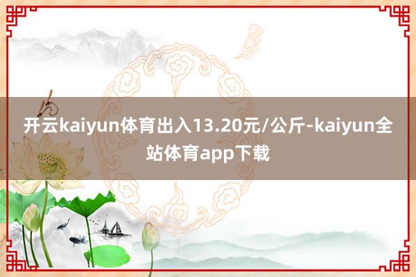 开云kaiyun体育出入13.20元/公斤-kaiyun全站体育app下载