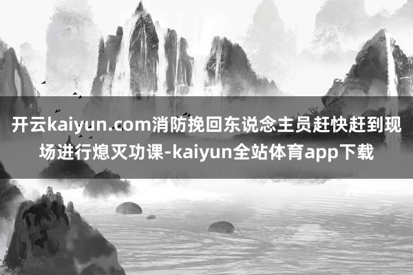 开云kaiyun.com消防挽回东说念主员赶快赶到现场进行熄灭功课-kaiyun全站体育app下载