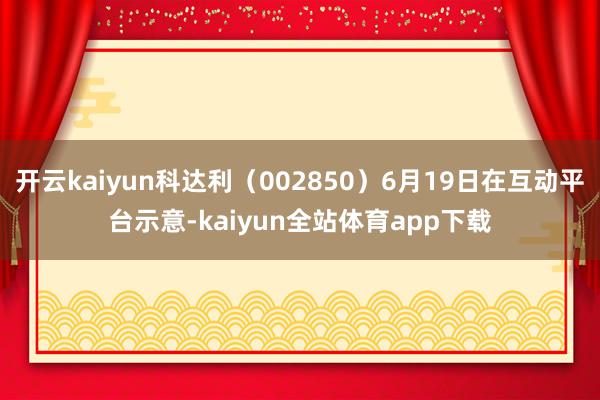 开云kaiyun科达利（002850）6月19日在互动平台示意-kaiyun全站体育app下载