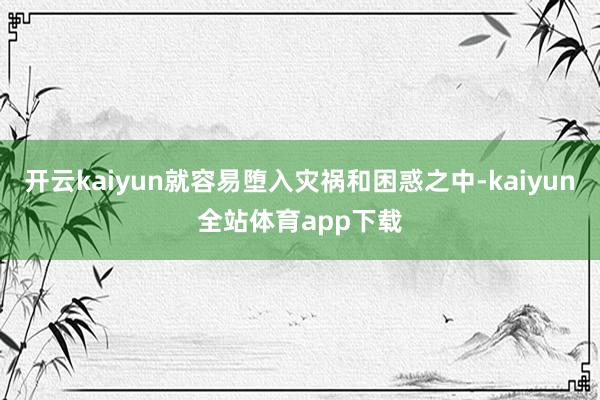 开云kaiyun就容易堕入灾祸和困惑之中-kaiyun全站体育app下载