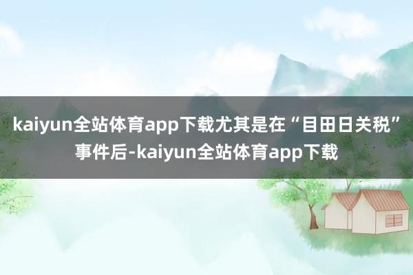 kaiyun全站体育app下载尤其是在“目田日关税”事件后-kaiyun全站体育app下载