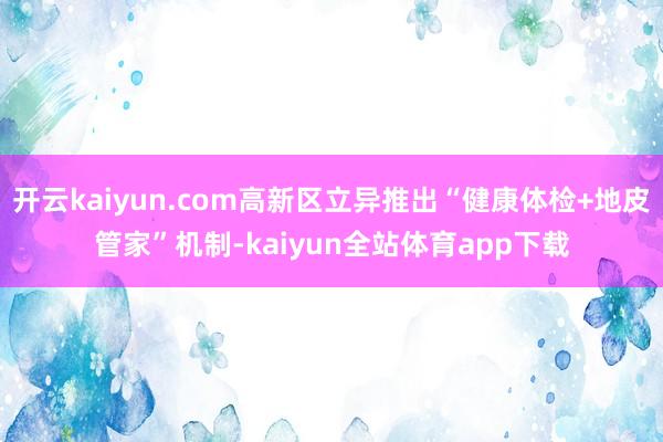 开云kaiyun.com高新区立异推出“健康体检+地皮管家”机制-kaiyun全站体育app下载