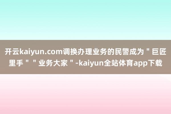 开云kaiyun.com调换办理业务的民警成为＂巨匠里手＂＂业务大家＂-kaiyun全站体育app下载