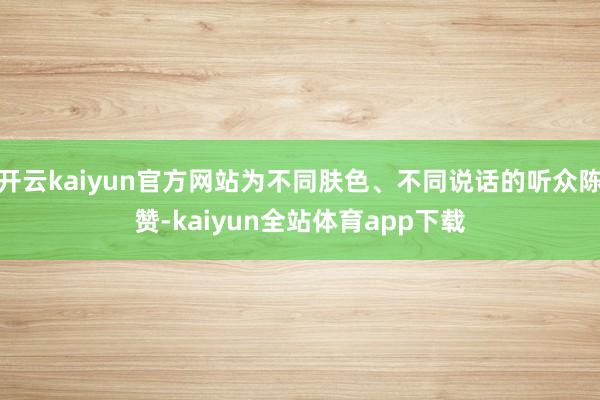 开云kaiyun官方网站为不同肤色、不同说话的听众陈赞-kaiyun全站体育app下载