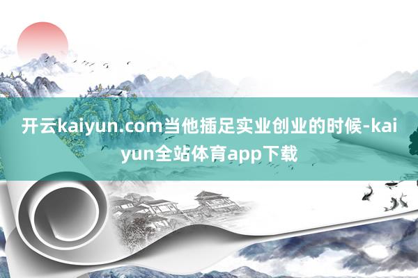 开云kaiyun.com当他插足实业创业的时候-kaiyun全站体育app下载