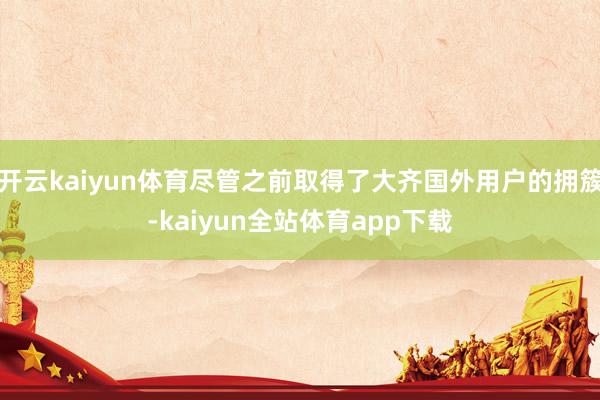 开云kaiyun体育尽管之前取得了大齐国外用户的拥簇-kaiyun全站体育app下载