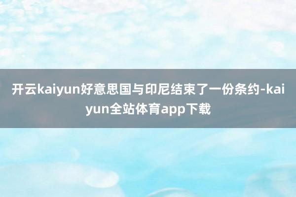 开云kaiyun好意思国与印尼结束了一份条约-kaiyun全站体育app下载