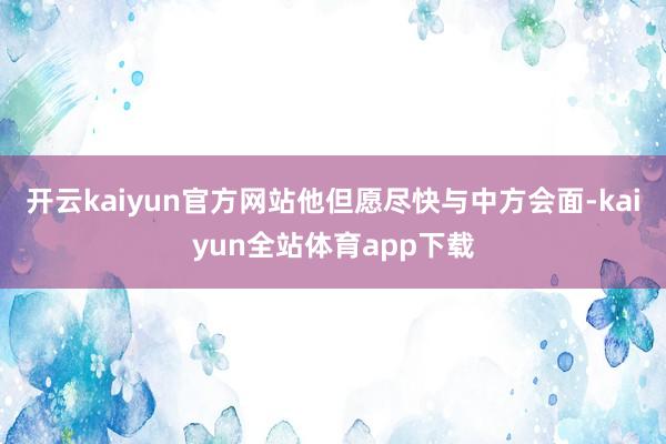 开云kaiyun官方网站他但愿尽快与中方会面-kaiyun全站体育app下载