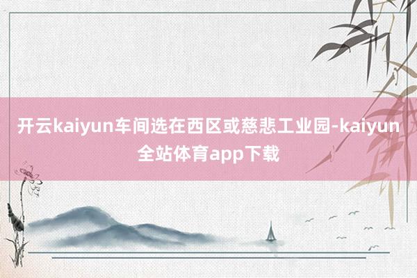 开云kaiyun车间选在西区或慈悲工业园-kaiyun全站体育app下载