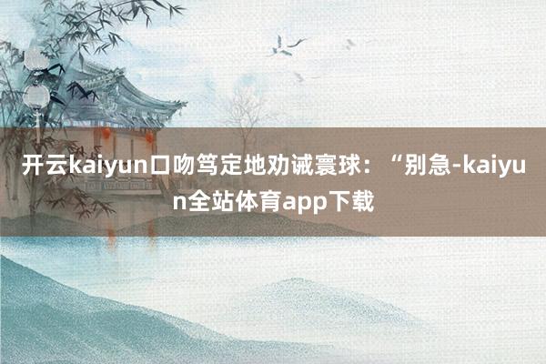 开云kaiyun口吻笃定地劝诫寰球：“别急-kaiyun全站体育app下载