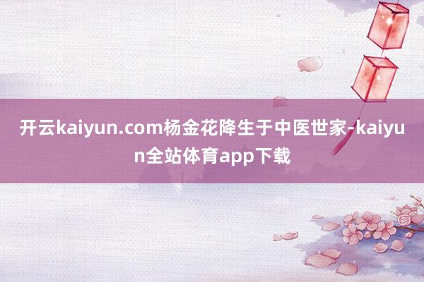 开云kaiyun.com杨金花降生于中医世家-kaiyun全站体育app下载