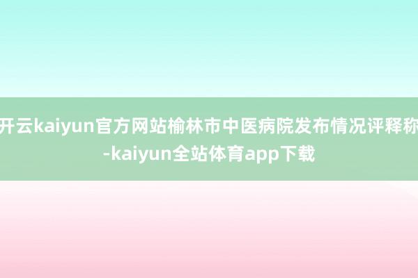 开云kaiyun官方网站榆林市中医病院发布情况评释称-kaiyun全站体育app下载