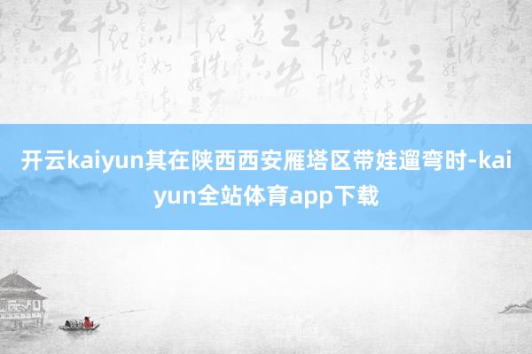 开云kaiyun其在陕西西安雁塔区带娃遛弯时-kaiyun全站体育app下载