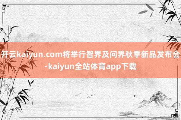 开云kaiyun.com将举行智界及问界秋季新品发布会-kaiyun全站体育app下载