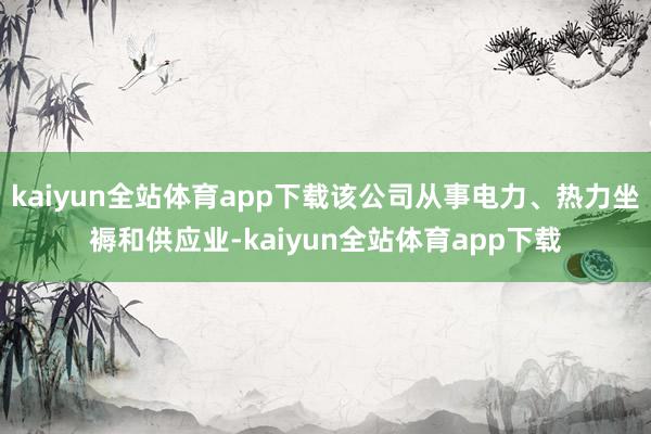 kaiyun全站体育app下载该公司从事电力、热力坐褥和供应业-kaiyun全站体育app下载
