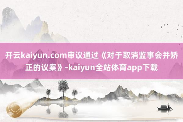 开云kaiyun.com审议通过《对于取消监事会并矫正的议案》-kaiyun全站体育app下载