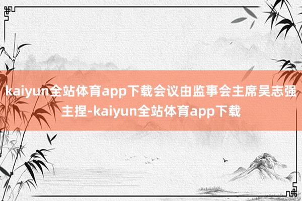 kaiyun全站体育app下载会议由监事会主席吴志强主捏-kaiyun全站体育app下载