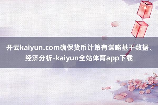 开云kaiyun.com确保货币计策有谋略基于数据、经济分析-kaiyun全站体育app下载