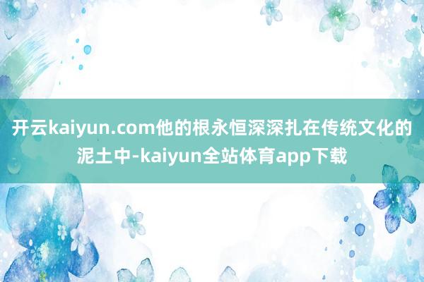 开云kaiyun.com他的根永恒深深扎在传统文化的泥土中-kaiyun全站体育app下载
