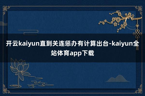 开云kaiyun直到关连惩办有计算出台-kaiyun全站体育app下载