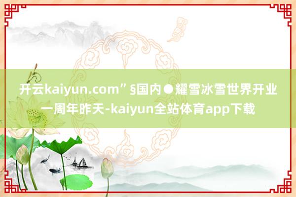 开云kaiyun.com”　　§国内　　●耀雪冰雪世界开业一周年昨天-kaiyun全站体育app下载