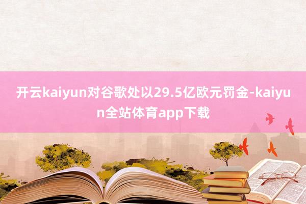 开云kaiyun对谷歌处以29.5亿欧元罚金-kaiyun全站体育app下载