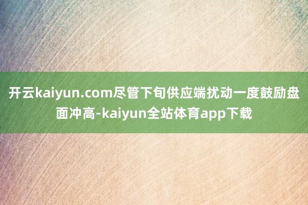 开云kaiyun.com尽管下旬供应端扰动一度鼓励盘面冲高-kaiyun全站体育app下载